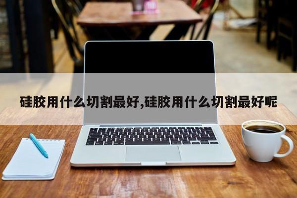 硅胶用什么切割最好,硅胶用什么切割最好呢