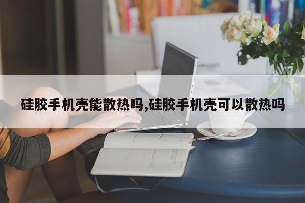 硅胶手机壳能散热吗,硅胶手机壳可以散热吗