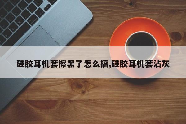 硅胶耳机套擦黑了怎么搞,硅胶耳机套沾灰