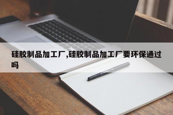 硅胶制品加工厂,硅胶制品加工厂要环保通过吗