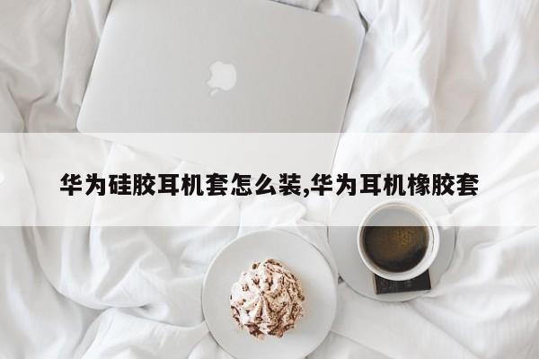 华为硅胶耳机套怎么装,华为耳机橡胶套