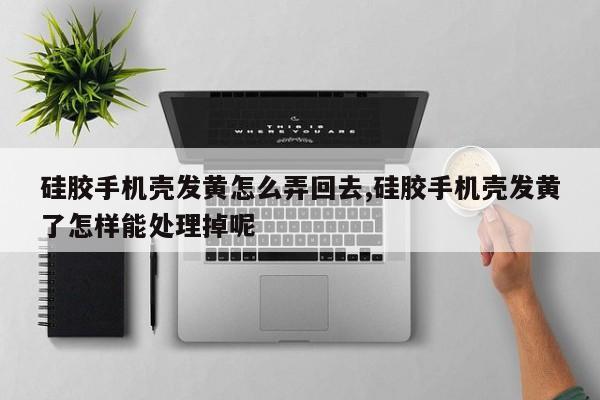 硅胶手机壳发黄怎么弄回去,硅胶手机壳发黄了怎样能处理掉呢