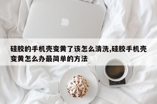 硅胶的手机壳变黄了该怎么清洗,硅胶手机壳变黄怎么办最简单的方法
