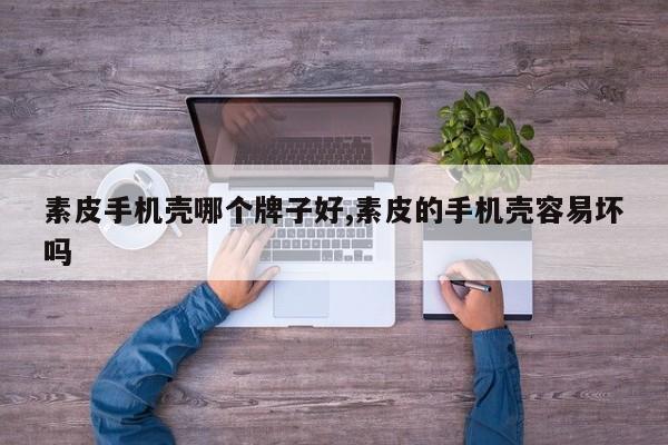 素皮手机壳哪个牌子好,素皮的手机壳容易坏吗