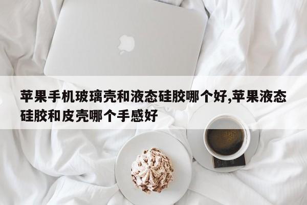 苹果手机玻璃壳和液态硅胶哪个好,苹果液态硅胶和皮壳哪个手感好