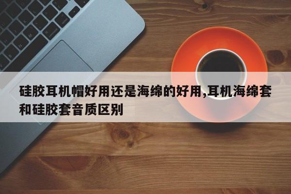 硅胶耳机帽好用还是海绵的好用,耳机海绵套和硅胶套音质区别