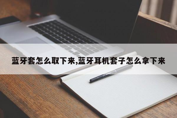 蓝牙套怎么取下来,蓝牙耳机套子怎么拿下来
