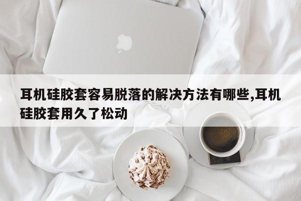 耳机硅胶套容易脱落的解决方法有哪些,耳机硅胶套用久了松动