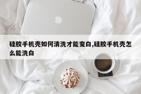 硅胶手机壳如何清洗才能变白,硅胶手机壳怎么能洗白