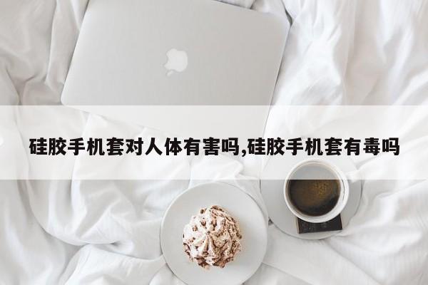 硅胶手机套对人体有害吗,硅胶手机套有毒吗