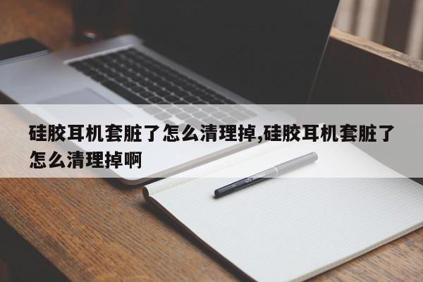 硅胶耳机套脏了怎么清理掉,硅胶耳机套脏了怎么清理掉啊