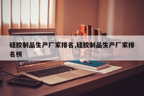 硅胶制品生产厂家排名,硅胶制品生产厂家排名榜