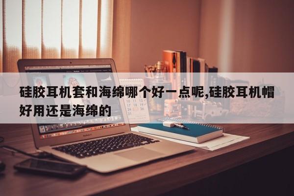 硅胶耳机套和海绵哪个好一点呢,硅胶耳机帽好用还是海绵的