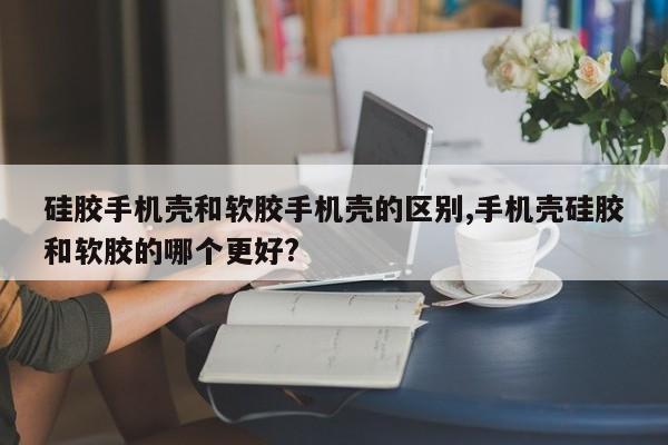 硅胶手机壳和软胶手机壳的区别,手机壳硅胶和软胶的哪个更好?
