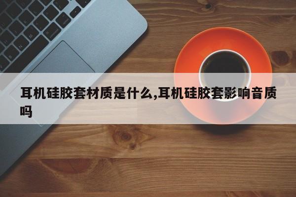 耳机硅胶套材质是什么,耳机硅胶套影响音质吗