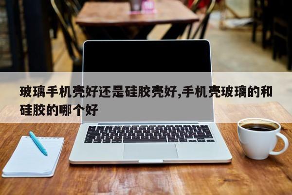 玻璃手机壳好还是硅胶壳好,手机壳玻璃的和硅胶的哪个好