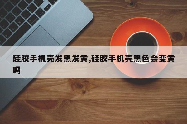 硅胶手机壳发黑发黄,硅胶手机壳黑色会变黄吗