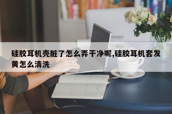 硅胶耳机壳脏了怎么弄干净呢,硅胶耳机套发黄怎么清洗