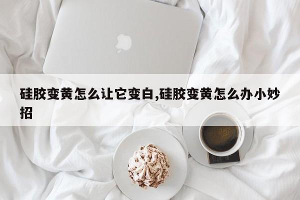 硅胶变黄怎么让它变白,硅胶变黄怎么办小妙招