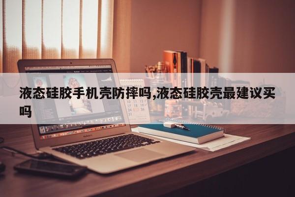 液态硅胶手机壳防摔吗,液态硅胶壳最建议买吗