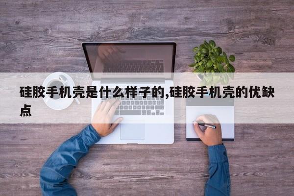 硅胶手机壳是什么样子的,硅胶手机壳的优缺点