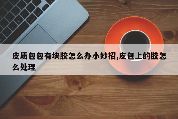 皮质包包有块胶怎么办小妙招,皮包上的胶怎么处理