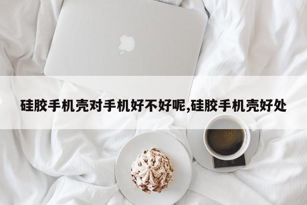 硅胶手机壳对手机好不好呢,硅胶手机壳好处