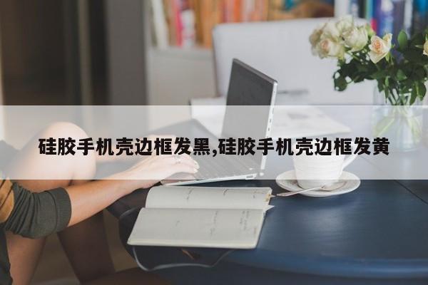 硅胶手机壳边框发黑,硅胶手机壳边框发黄