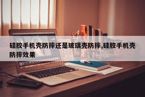 硅胶手机壳防摔还是玻璃壳防摔,硅胶手机壳防摔效果