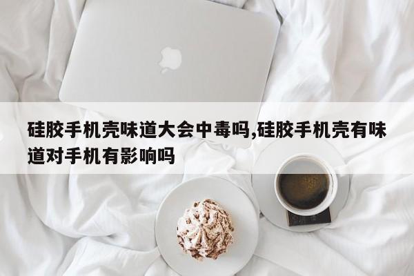 硅胶手机壳味道大会中毒吗,硅胶手机壳有味道对手机有影响吗