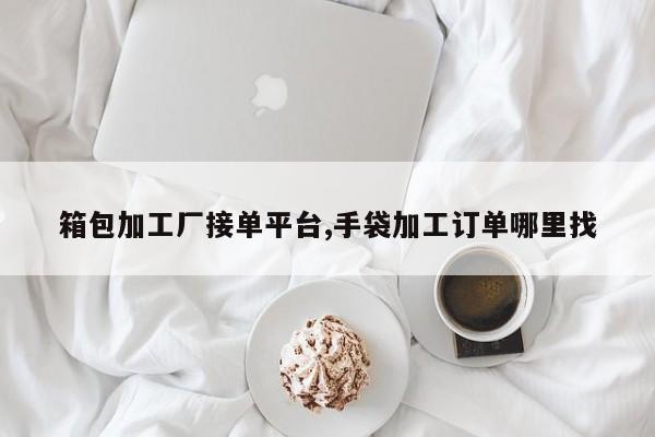 箱包加工厂接单平台,手袋加工订单哪里找