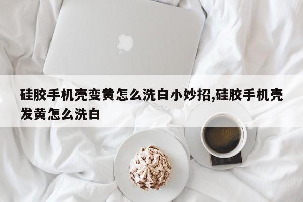 硅胶手机壳变黄怎么洗白小妙招,硅胶手机壳发黄怎么洗白