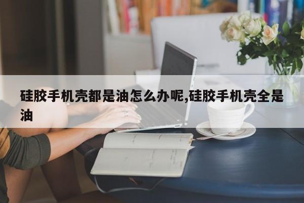 硅胶手机壳都是油怎么办呢,硅胶手机壳全是油