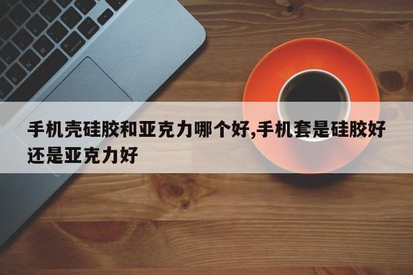 手机壳硅胶和亚克力哪个好,手机套是硅胶好还是亚克力好