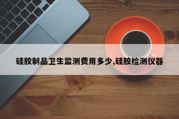 硅胶制品卫生监测费用多少,硅胶检测仪器