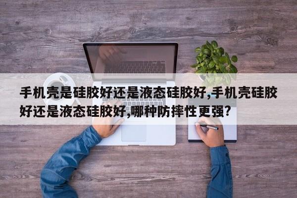 手机壳是硅胶好还是液态硅胶好,手机壳硅胶好还是液态硅胶好,哪种防摔性更强?