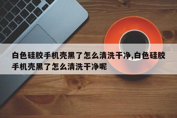 白色硅胶手机壳黑了怎么清洗干净,白色硅胶手机壳黑了怎么清洗干净呢