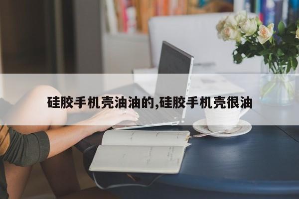 硅胶手机壳油油的,硅胶手机壳很油