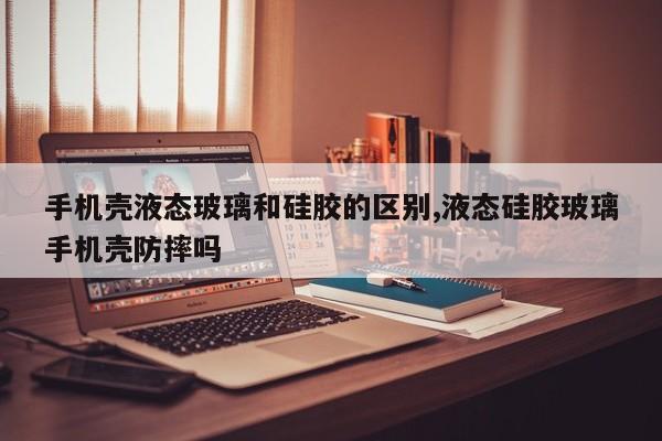 手机壳液态玻璃和硅胶的区别,液态硅胶玻璃手机壳防摔吗